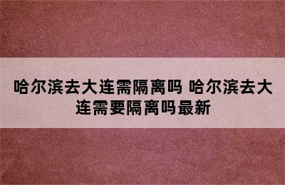 哈尔滨去大连需隔离吗 哈尔滨去大连需要隔离吗最新